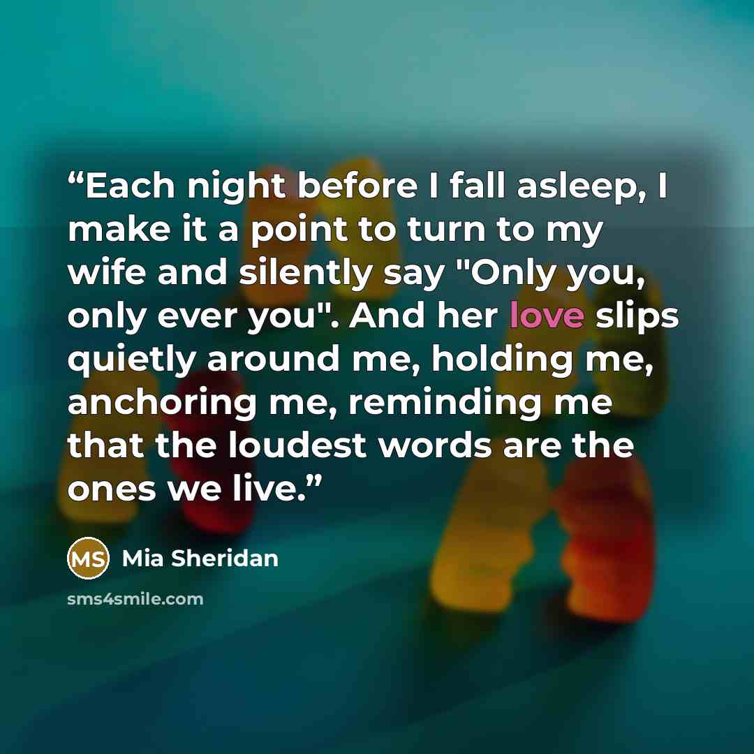 “Each night before I fall asleep, I make it a point to turn to my wife and silently say "Only you, only ever you". And her love slips quietly around me, holding me, anchoring me, reminding me that the loudest words are the ones we live.” quote by Mia Sheridan