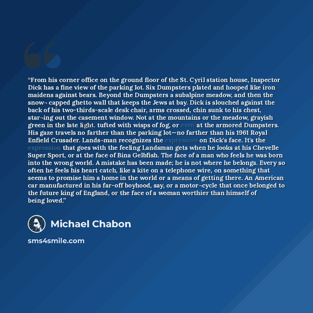 “From his corner office on the ground floor of the St. Cyril station house, Inspector Dick has a fine view of the parking lot. Six Dumpsters plated and hooped like iron maidens against bears. Beyond the Dumpsters a subalpine meadow, and then the snow¬ capped ghetto wall that keeps the Jews at bay…” quote by Michael Chabon