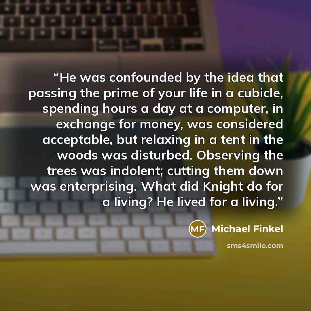 “He was confounded by the idea that passing the prime of your life in a cubicle, spending hours a day at a computer, in exchange for money, was considered acceptable, but relaxing in a tent in the woods was disturbed. Observing the trees was indolent; cutting them down was enterprising. What did…” quote by Michael Finkel