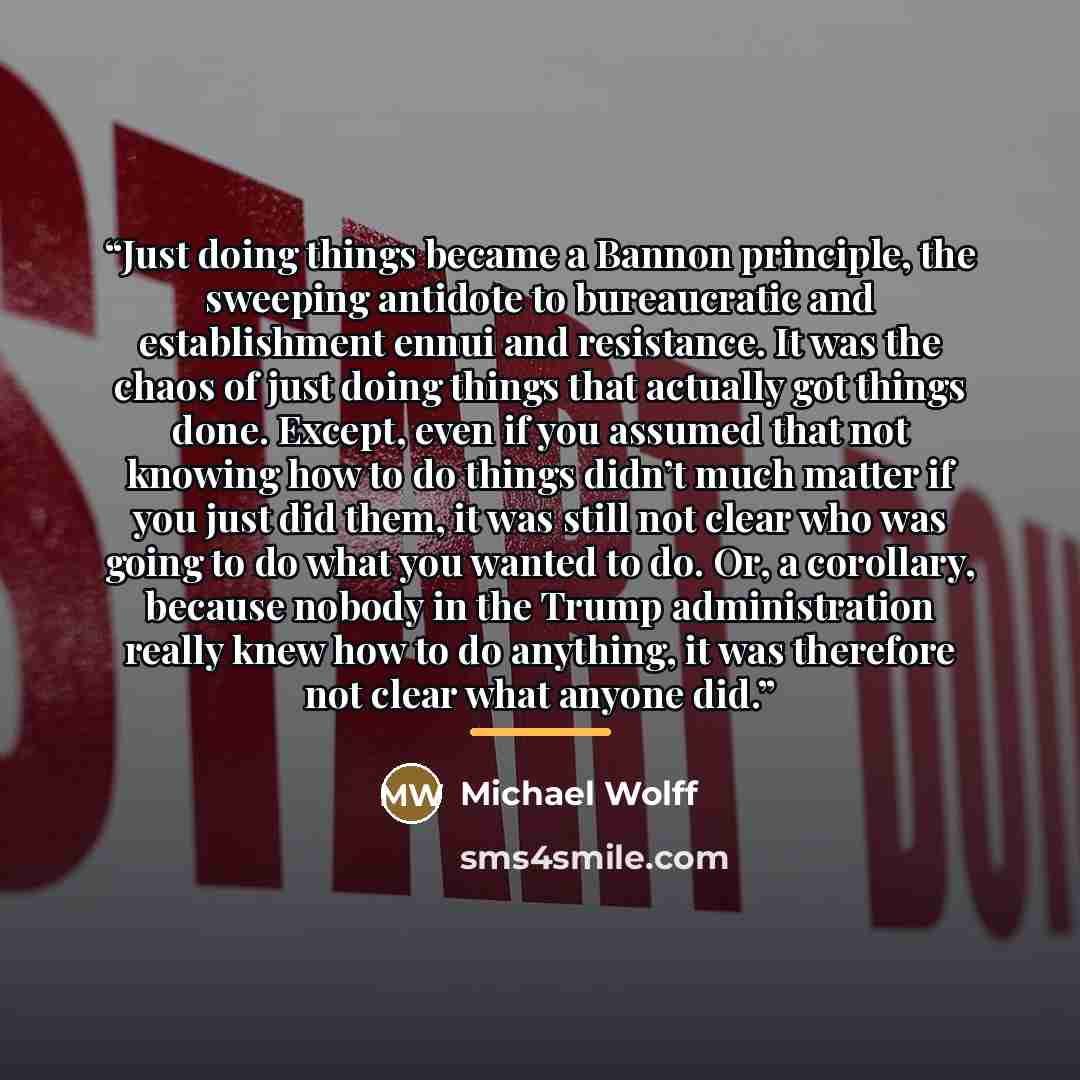 “Just doing things became a Bannon principle, the sweeping antidote to bureaucratic and establishment ennui and resistance. It was the chaos of just doing things that actually got things done. Except, even if you assumed that not knowing how to do things didn’t much matter if you just did them, it…” quote by Michael Wolff