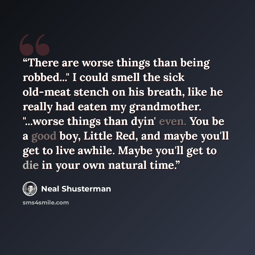“There are worse things than being robbed..." I could smell the sick old-meat stench on his breath, like he really had eaten my grandmother. "...worse things than dyin' even. You be a good boy, Little Red, and maybe you'll get to live awhile. Maybe you'll get to die in your own natural time.” quote by Neal Shusterman