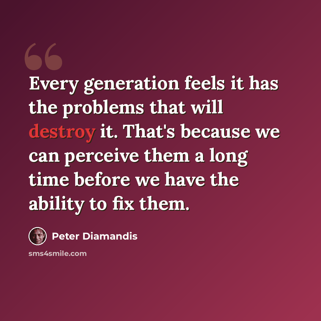 “Every generation feels it has the problems that will destroy it. That's because we can perceive them a long time before we have the ability to fix them.” quote by Peter Diamandis