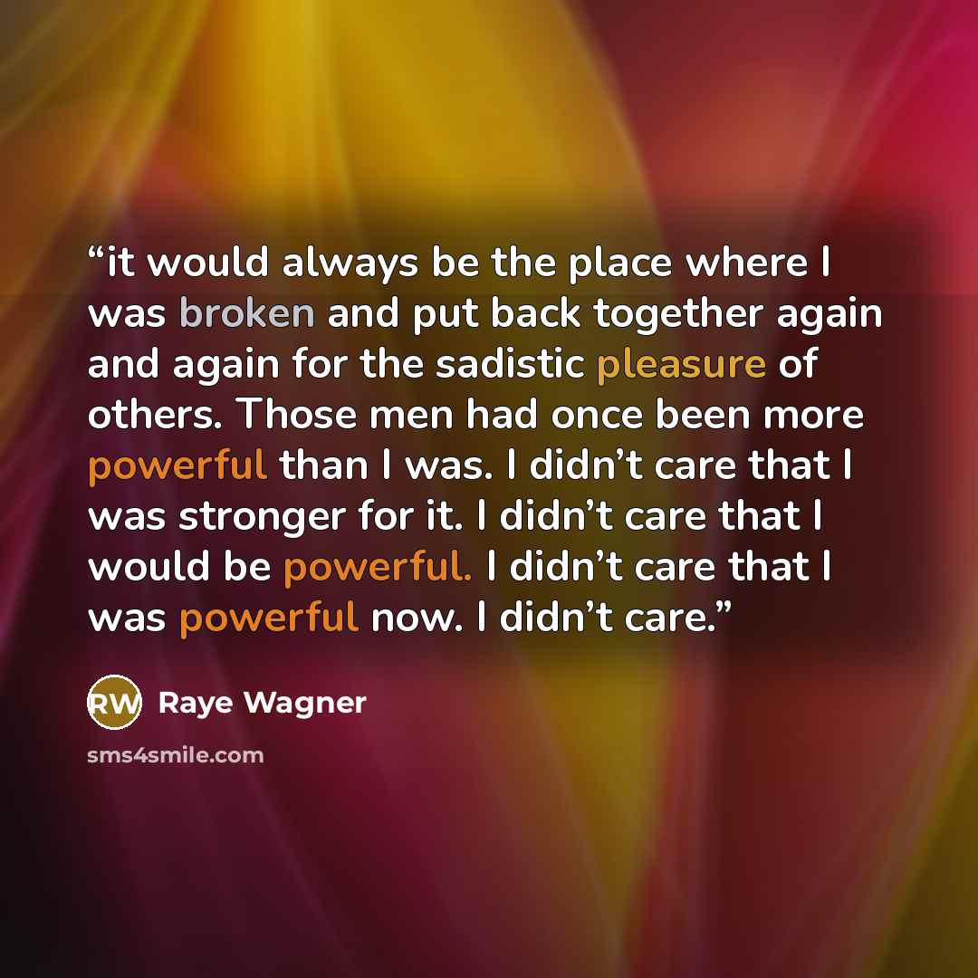 “it would always be the place where I was broken and put back together again and again for the sadistic pleasure of others. Those men had once been more powerful than I was. I didn’t care that I was stronger for it. I didn’t care that I would be powerful. I didn’t care that I was powerful now. I…” quote by Raye Wagner