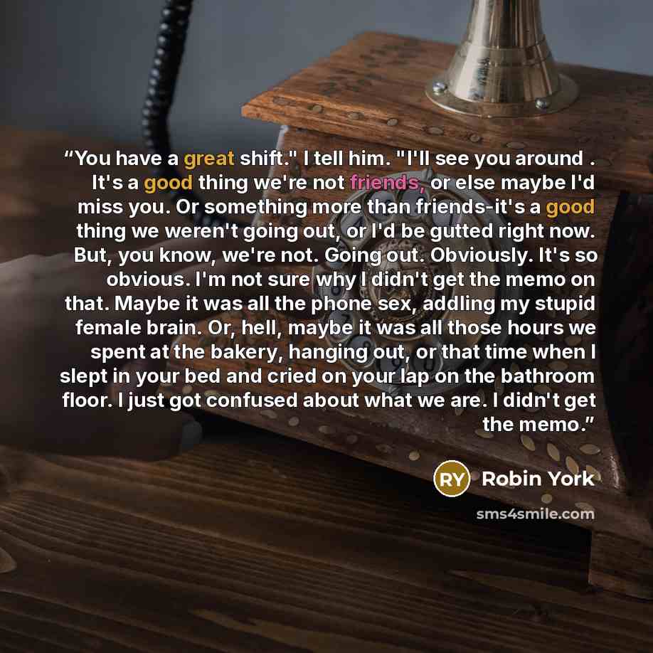 “You have a great shift." I tell him. "I'll see you around . It's a good thing we're not friends, or else maybe I'd miss you. Or something more than friends-it's a good thing we weren't going out, or I'd be gutted right now. But, you know, we're not. Going out. Obviously. It's so obvious. I'm not…” quote by Robin York