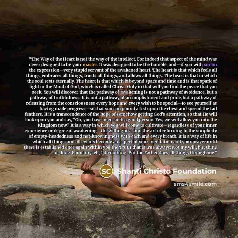 “The Way of the Heart is not the way of the intellect. For indeed that aspect of the mind was never designed to be your master. It was designed to be the humble, and—if you will pardon the expression—very stupid servant of the awakened heart. The heart is that which feels all things, embraces all…” quote by Shanti Christo Foundation