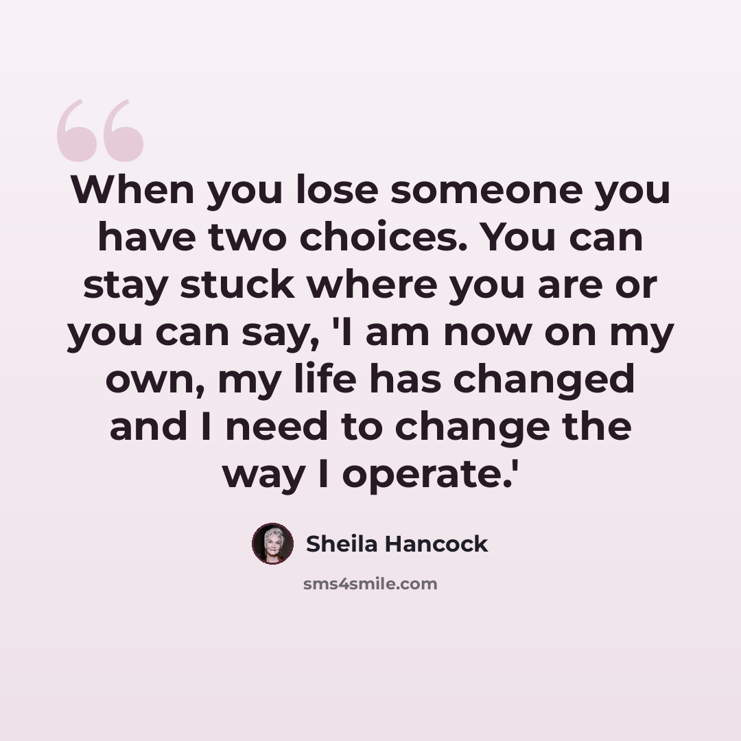“When you lose someone you have two choices. You can stay stuck where you are or you can say, 'I am now on my own, my life has changed and I need to change the way I operate.'” quote by Sheila Hancock