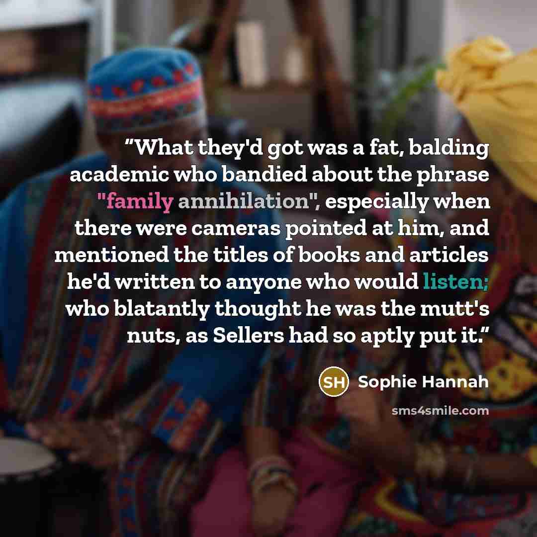 “What they'd got was a fat, balding academic who bandied about the phrase "family annihilation", especially when there were cameras pointed at him, and mentioned the titles of books and articles he'd written to anyone who would listen; who blatantly thought he was the mutt's nuts, as Sellers had so…” quote by Sophie Hannah