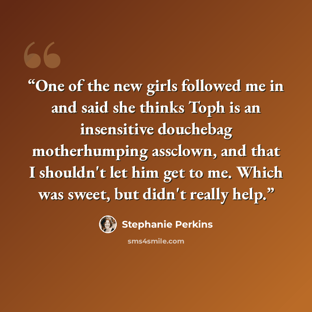 “One of the new girls followed me in and said she thinks Toph is an insensitive douchebag motherhumping assclown, and that I shouldn't let him get to me. Which was sweet, but didn't really help.” quote by Stephanie Perkins