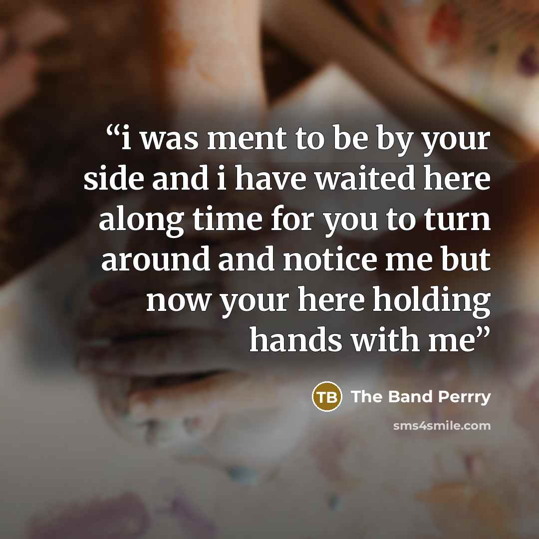 “i was ment to be by your side and i have waited here along time for you to turn around and notice me but now your here holding hands with me” quote by The Band Perrry