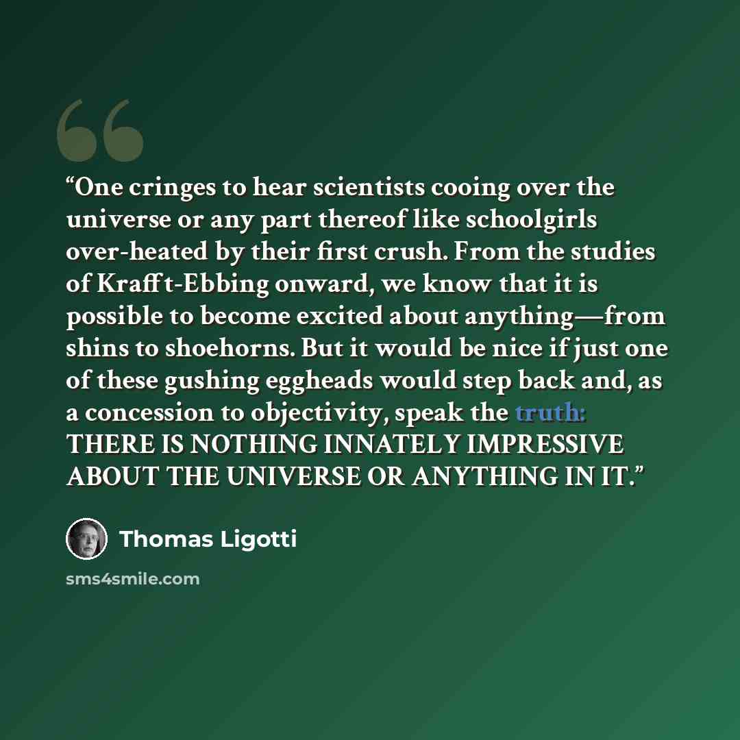 “One cringes to hear scientists cooing over the universe or any part thereof like schoolgirls over-heated by their first crush. From the studies of Krafft-Ebbing onward, we know that it is possible to become excited about anything—from shins to shoehorns. But it would be nice if just one of these…” quote by Thomas Ligotti