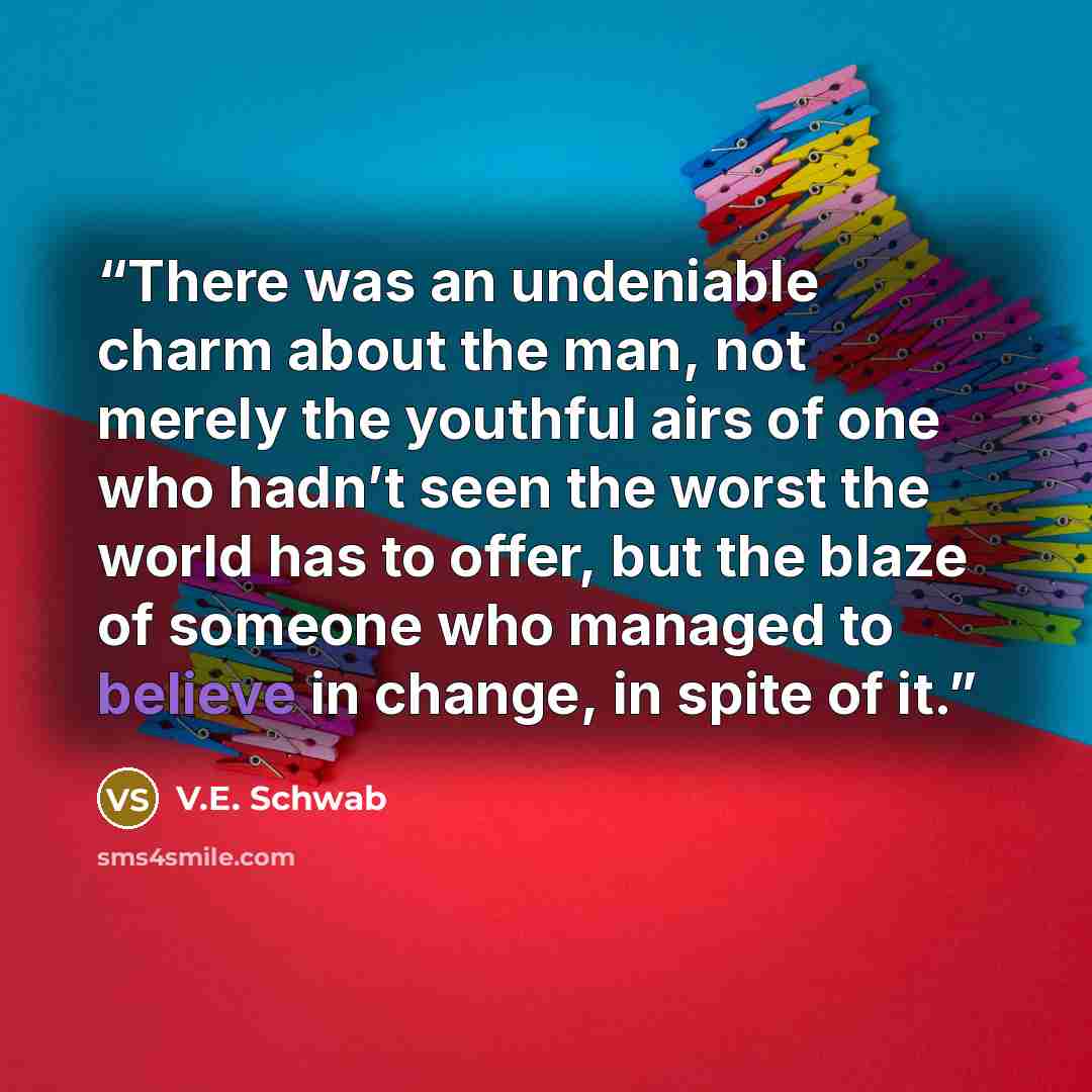 “There was an undeniable charm about the man, not merely the youthful airs of one who hadn’t seen the worst the world has to offer, but the blaze of someone who managed to believe in change, in spite of it.” quote by V.E. Schwab
