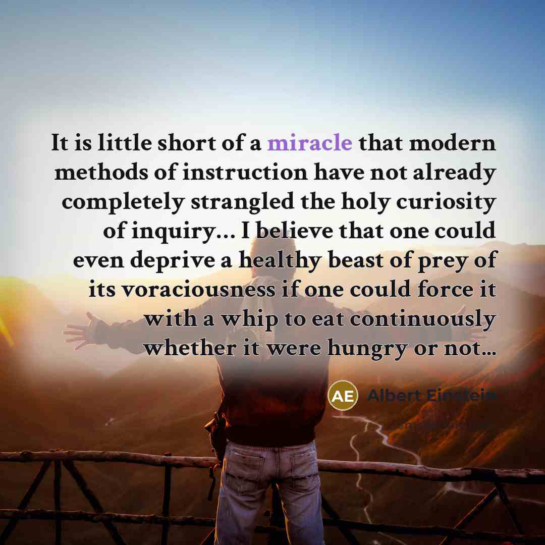 “It is little short of a miracle that modern methods of instruction have not already completely strangled the holy curiosity of inquiry… I believe that one could even deprive a healthy beast of prey of its voraciousness if one could force it with a whip to eat continuously whether it were hungry or…” quote by Albert Einstein
