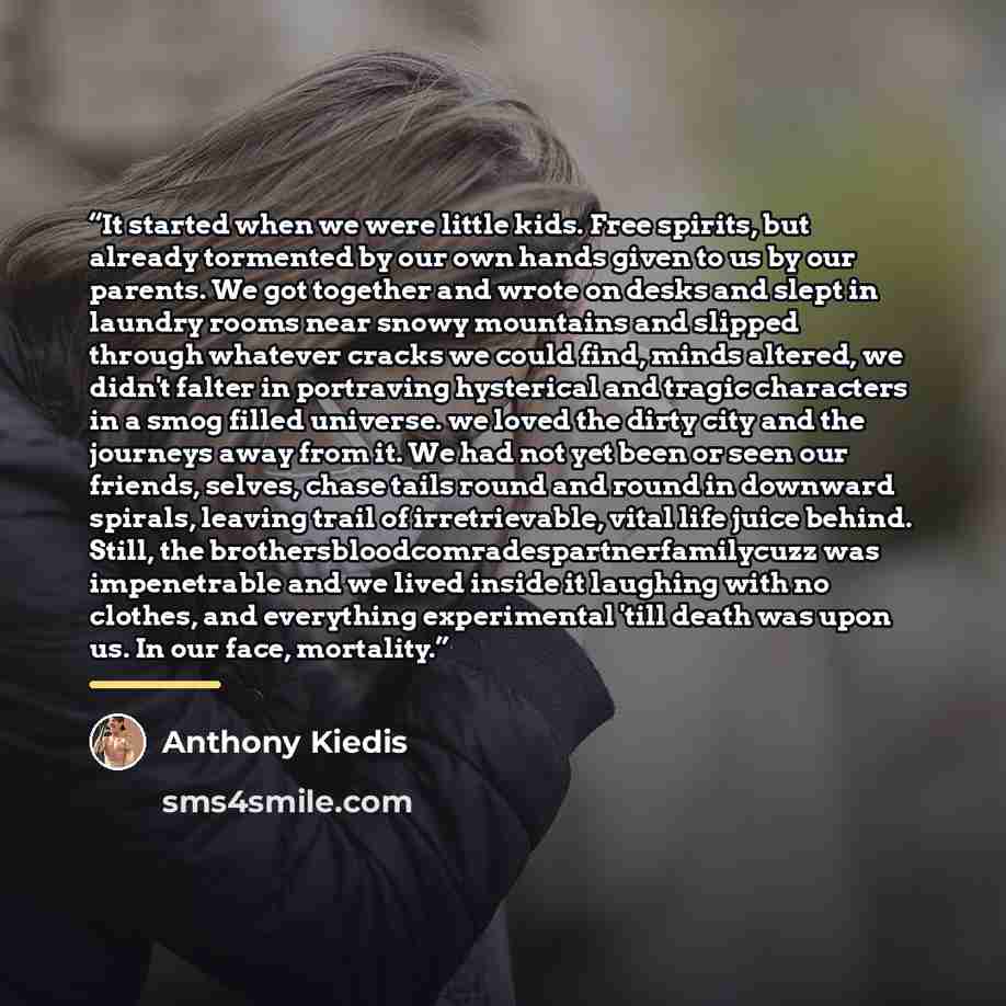 “It started when we were little kids. Free spirits, but already tormented by our own hands given to us by our parents. We got together and wrote on desks and slept in laundry rooms near snowy mountains and slipped through whatever cracks we could find, minds altered, we didn't falter in portraving…” quote by Anthony Kiedis