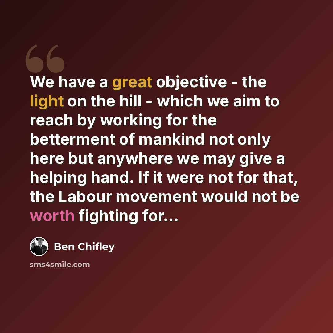 “We have a great objective - the light on the hill - which we aim to reach by working for the betterment of mankind not only here but anywhere we may give a helping hand. If it were not for that, the Labour movement would not be worth fighting for…” quote by Ben Chifley