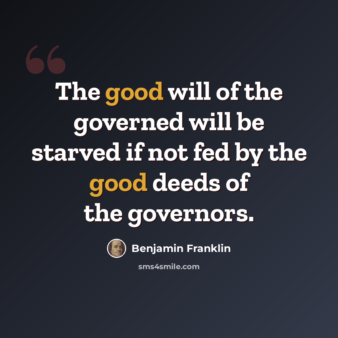 “The good will of the governed will be starved if not fed by the good deeds of the governors.” quote by Benjamin Franklin