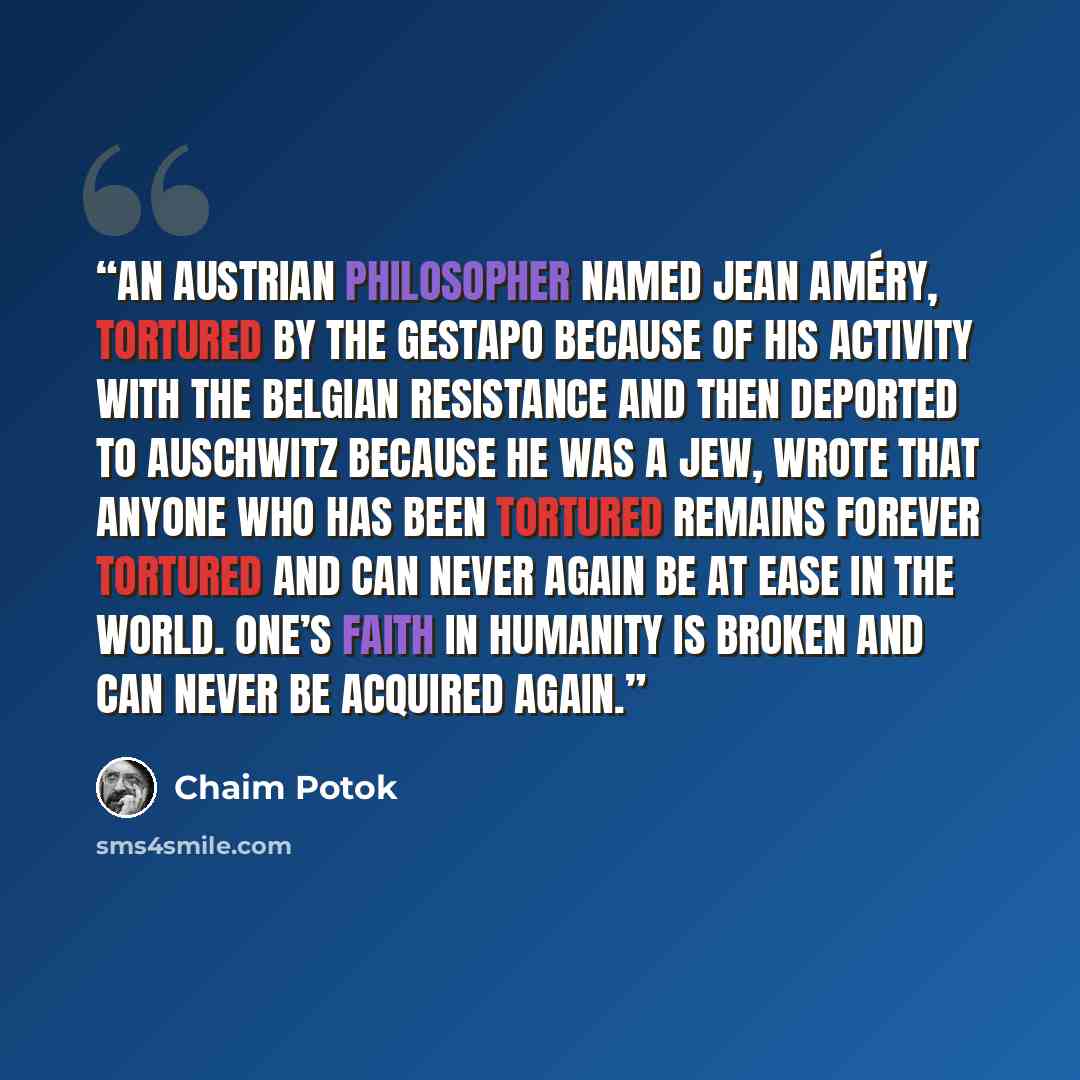 “An Austrian philosopher named Jean Améry, tortured by the Gestapo because of his activity with the Belgian resistance and then deported to Auschwitz because he was a Jew, wrote that anyone who has been tortured remains forever tortured and can never again be at ease in the world. One’s faith in…” quote by Chaim Potok