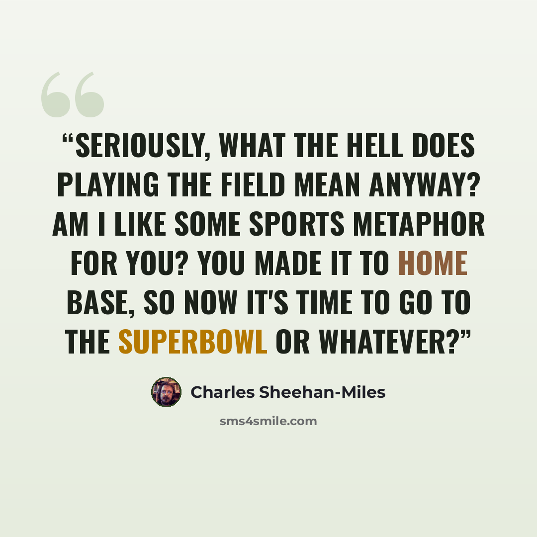“Seriously, what the hell does playing the field mean anyway? Am I like some sports metaphor for you? You made it to home base, so now it's time to go to the Superbowl or whatever?” quote by Charles Sheehan-Miles