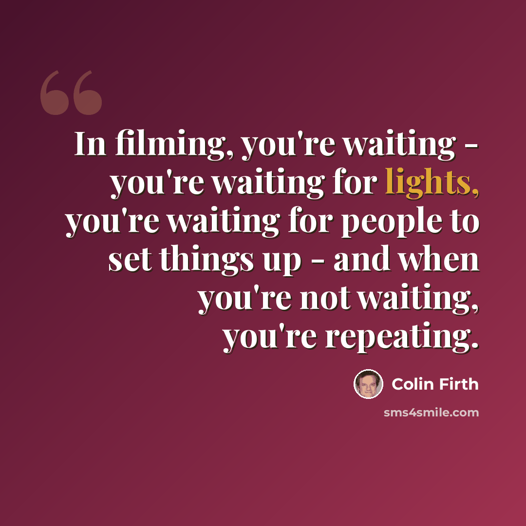 “In filming, you're waiting - you're waiting for lights, you're waiting for people to set things up - and when you're not waiting, you're repeating.” quote by Colin Firth