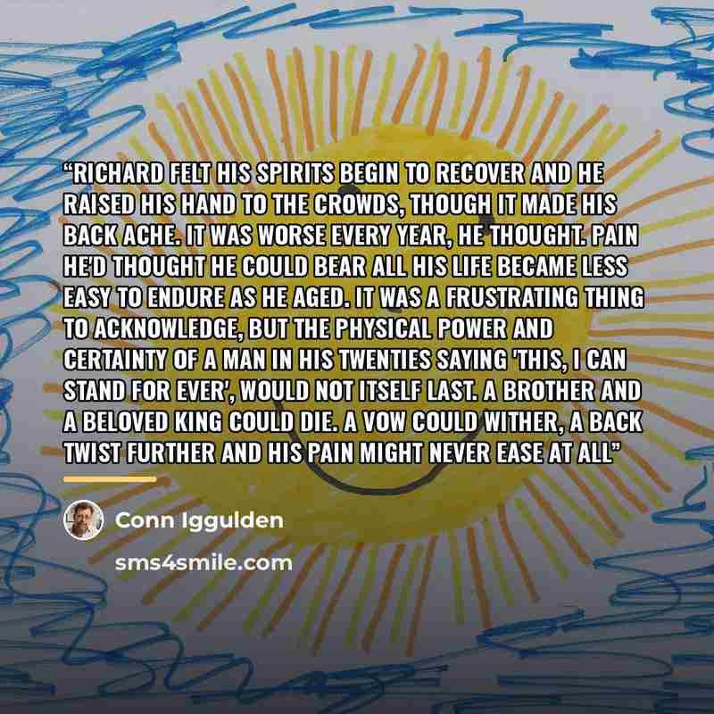 “Richard felt his spirits begin to recover and he raised his hand to the crowds, though it made his back ache. It was worse every year, he thought. Pain he'd thought he could bear all his life became less easy to endure as he aged. It was a frustrating thing to acknowledge, but the physical power…” quote by Conn Iggulden
