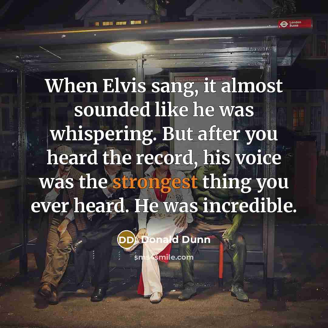 “When Elvis sang, it almost sounded like he was whispering. But after you heard the record, his voice was the strongest thing you ever heard. He was incredible.” quote by Donald Dunn