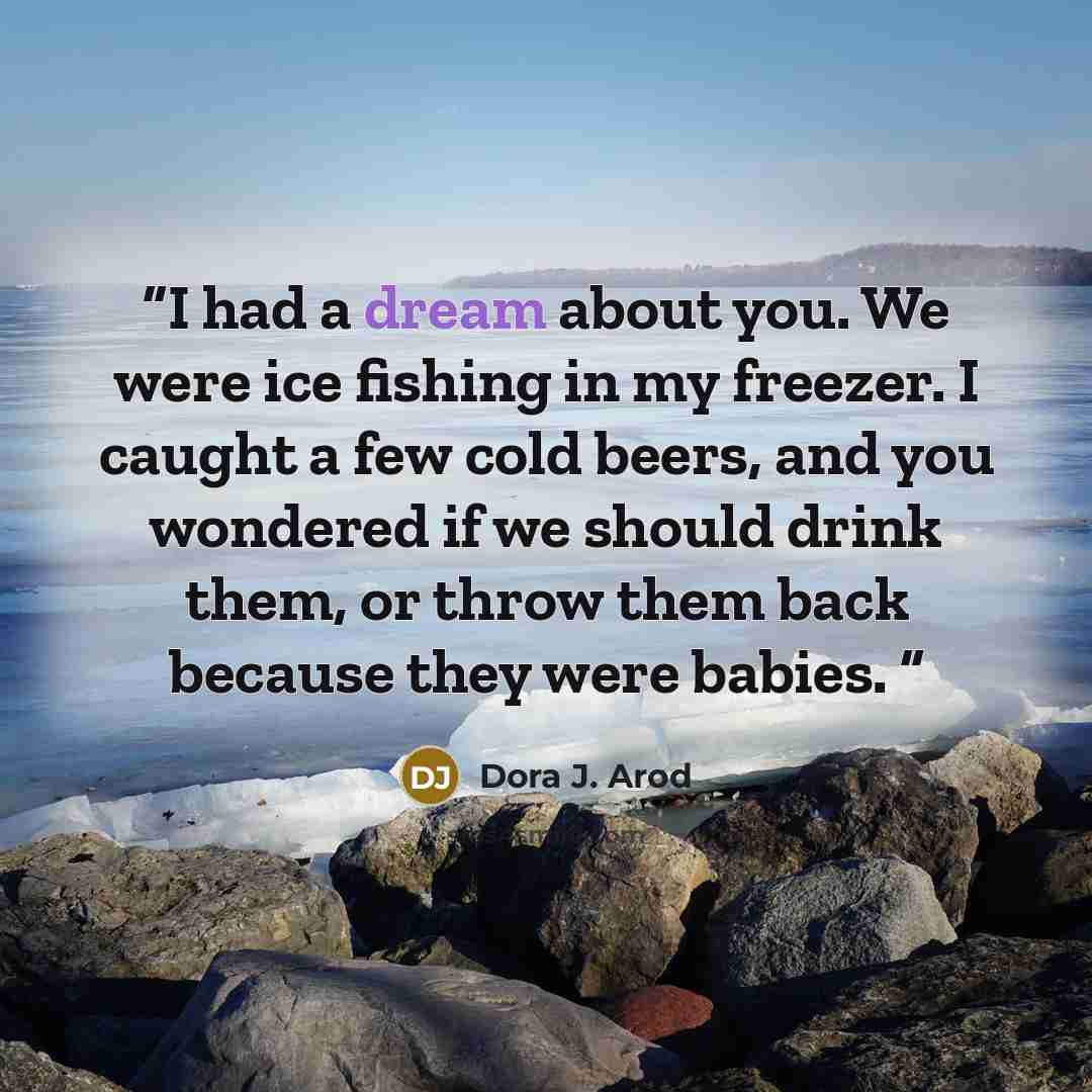 “I had a dream about you. We were ice fishing in my freezer. I caught a few cold beers, and you wondered if we should drink them, or throw them back because they were babies.” quote by Dora J. Arod
