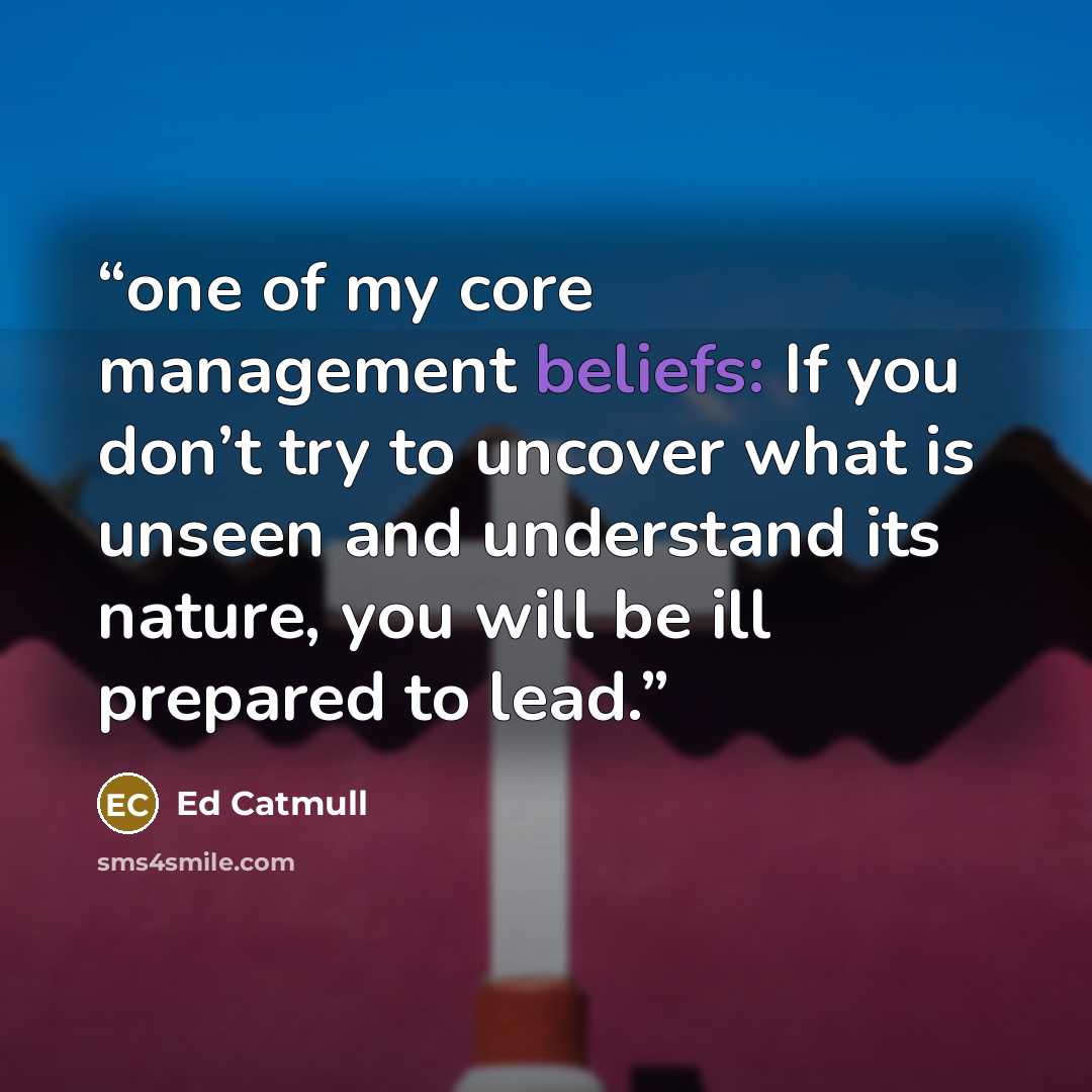 “one of my core management beliefs: If you don’t try to uncover what is unseen and understand its nature, you will be ill prepared to lead.” quote by Ed Catmull