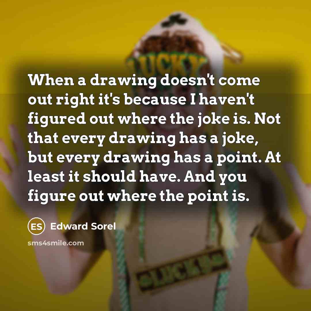 “When a drawing doesn't come out right it's because I haven't figured out where the joke is. Not that every drawing has a joke, but every drawing has a point. At least it should have. And you figure out where the point is.” quote by Edward Sorel