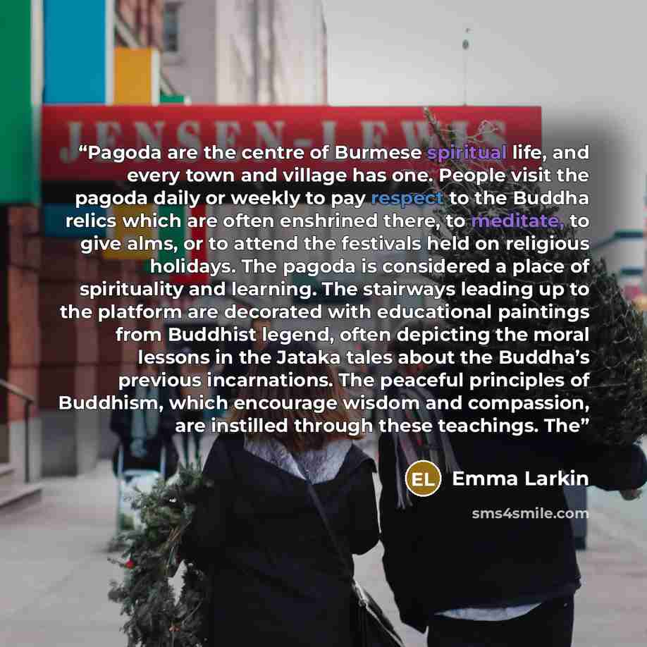“Pagoda are the centre of Burmese spiritual life, and every town and village has one. People visit the pagoda daily or weekly to pay respect to the Buddha relics which are often enshrined there, to meditate, to give alms, or to attend the festivals held on religious holidays. The pagoda is…” quote by Emma Larkin