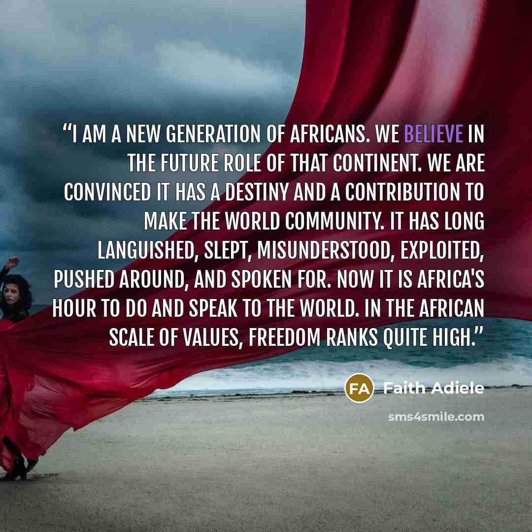 “I am a new generation of Africans. We believe in the future role of that continent. We are convinced it has a destiny and a contribution to make the world community. It has long languished, slept, misunderstood, exploited, pushed around, and spoken for. Now it is Africa's hour to do and speak to…” quote by Faith Adiele