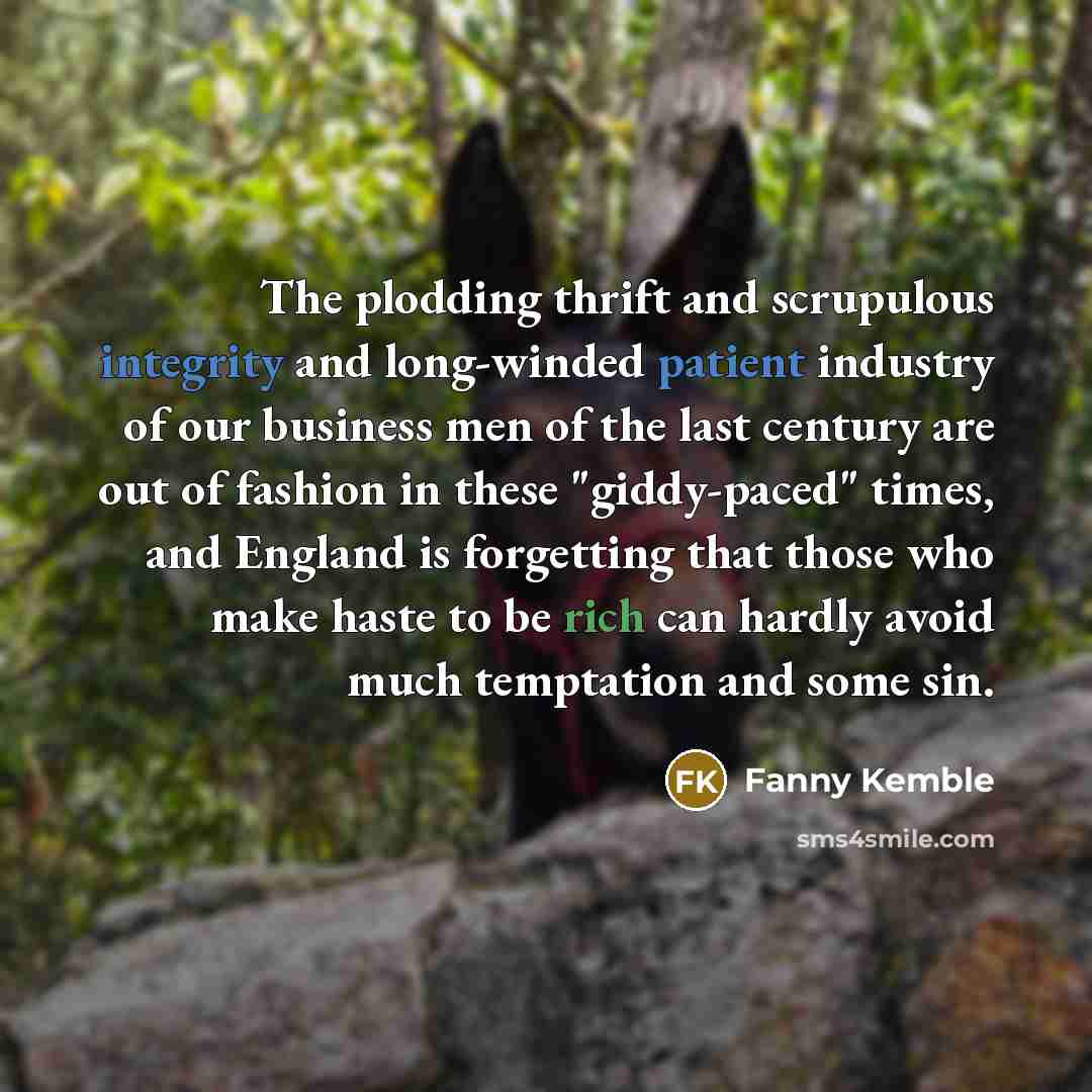 “The plodding thrift and scrupulous integrity and long-winded patient industry of our business men of the last century are out of fashion in these "giddy-paced" times, and England is forgetting that those who make haste to be rich can hardly avoid much temptation and some sin.” quote by Fanny Kemble