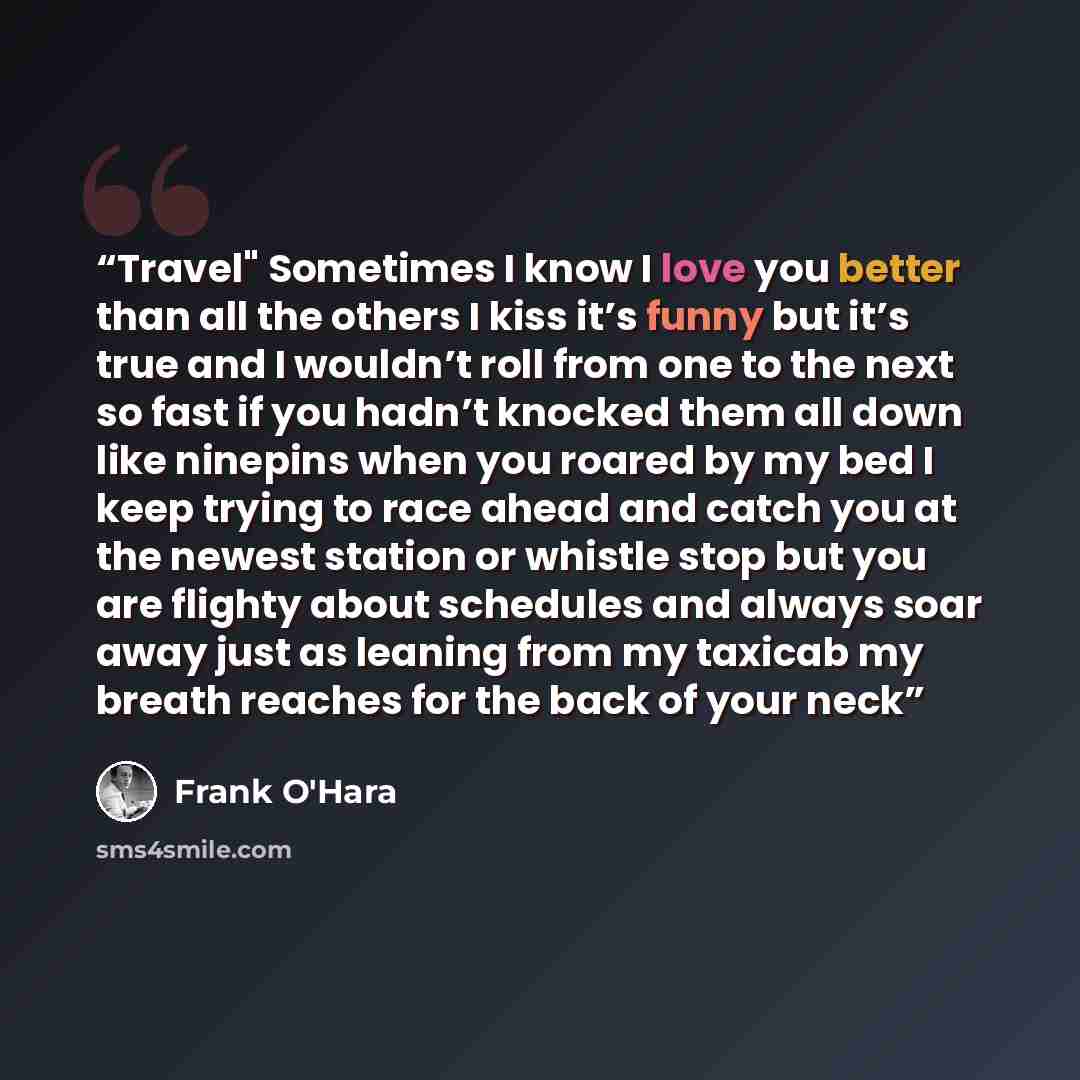 “Travel" Sometimes I know I love you better than all the others I kiss it’s funny but it’s true and I wouldn’t roll from one to the next so fast if you hadn’t knocked them all down like ninepins when you roared by my bed I keep trying to race ahead and catch you at the newest station or whistle…” quote by Frank O'Hara