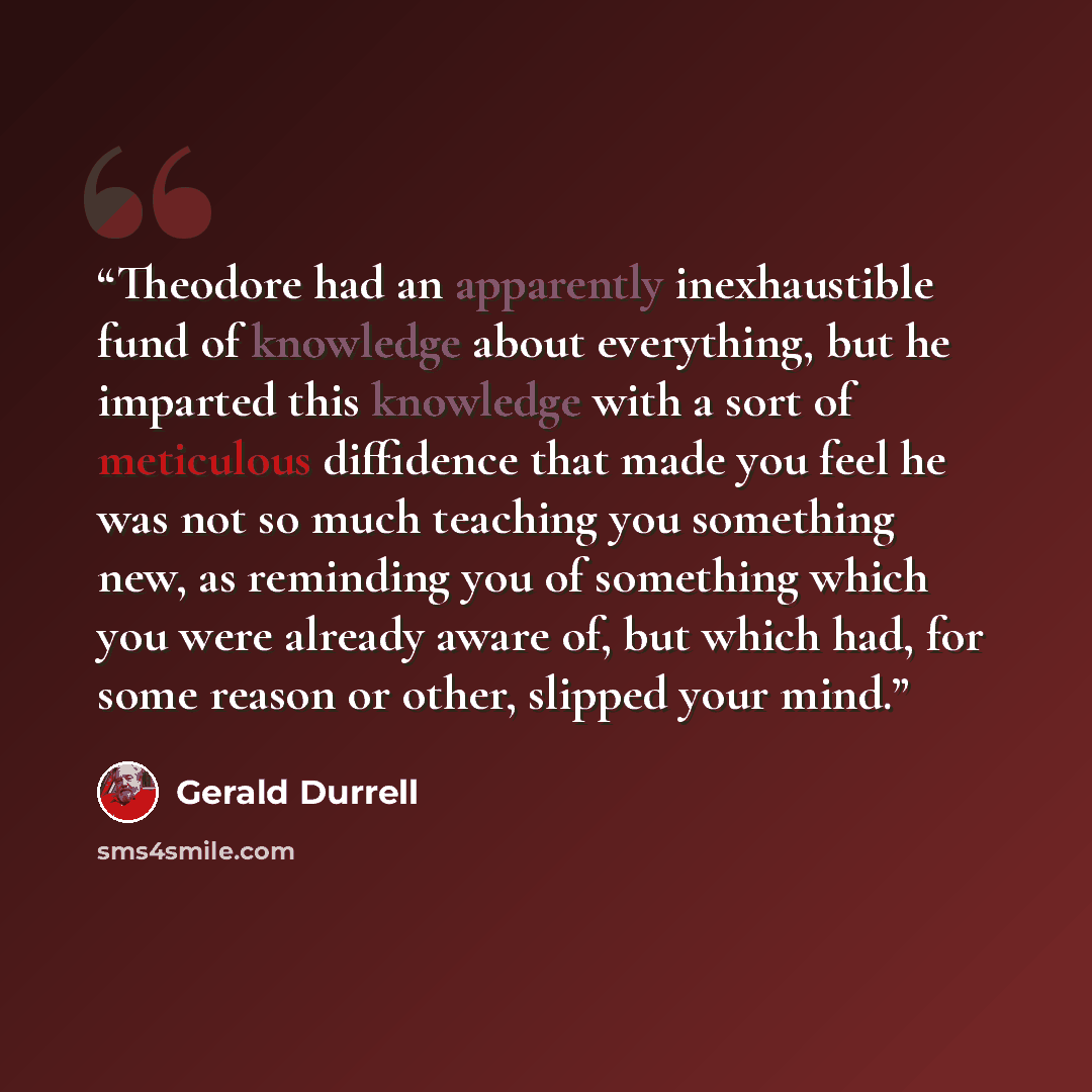 “Theodore had an apparently inexhaustible fund of knowledge about everything, but he imparted this knowledge with a sort of meticulous diffidence that made you feel he was not so much teaching you something new, as reminding you of something which you were already aware of, but which had, for some…” quote by Gerald Durrell