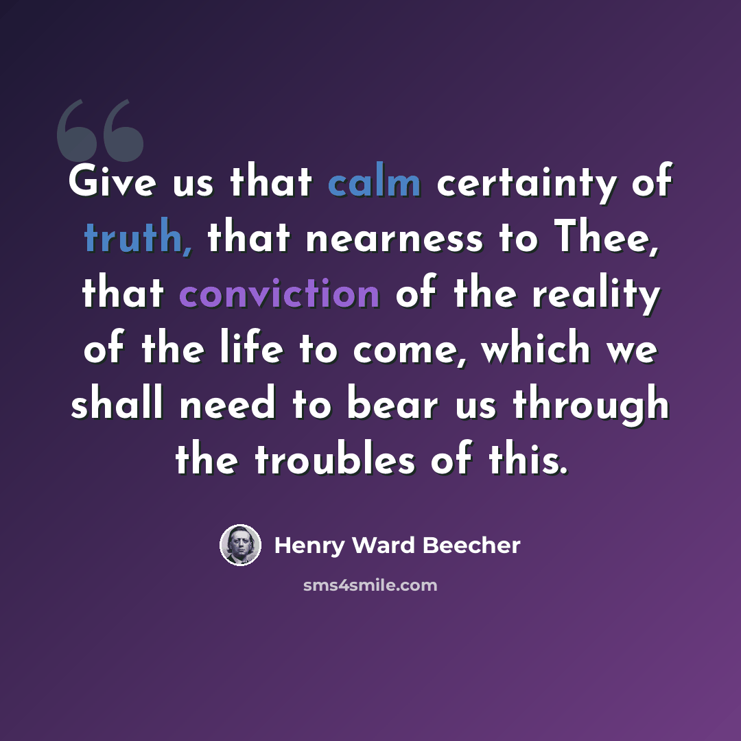 “Give us that calm certainty of truth, that nearness to Thee, that conviction of the reality of the life to come, which we shall need to bear us through the troubles of this.” quote by Henry Ward Beecher