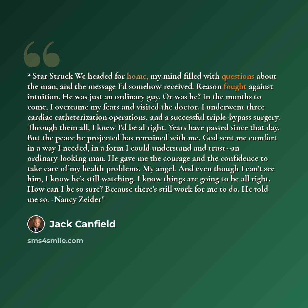 “Star Struck We headed for home, my mind filled with questions about the man, and the message I’d somehow received. Reason fought against intuition. He was just an ordinary guy. Or was he? In the months to come, I overcame my fears and visited the doctor. I underwent three cardiac catheterization…” quote by Jack Canfield