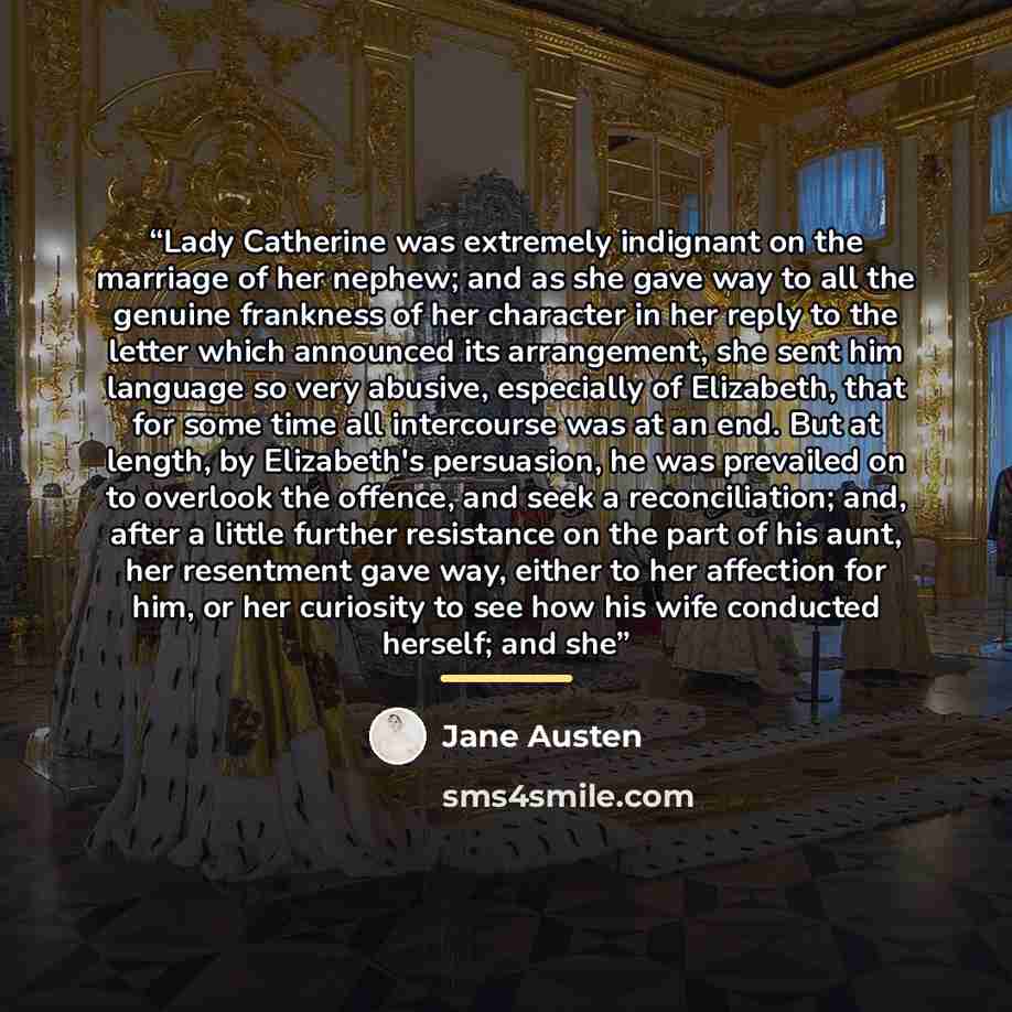 “Lady Catherine was extremely indignant on the marriage of her nephew; and as she gave way to all the genuine frankness of her character in her reply to the letter which announced its arrangement, she sent him language so very abusive, especially of Elizabeth, that for some time all intercourse was…” quote by Jane Austen