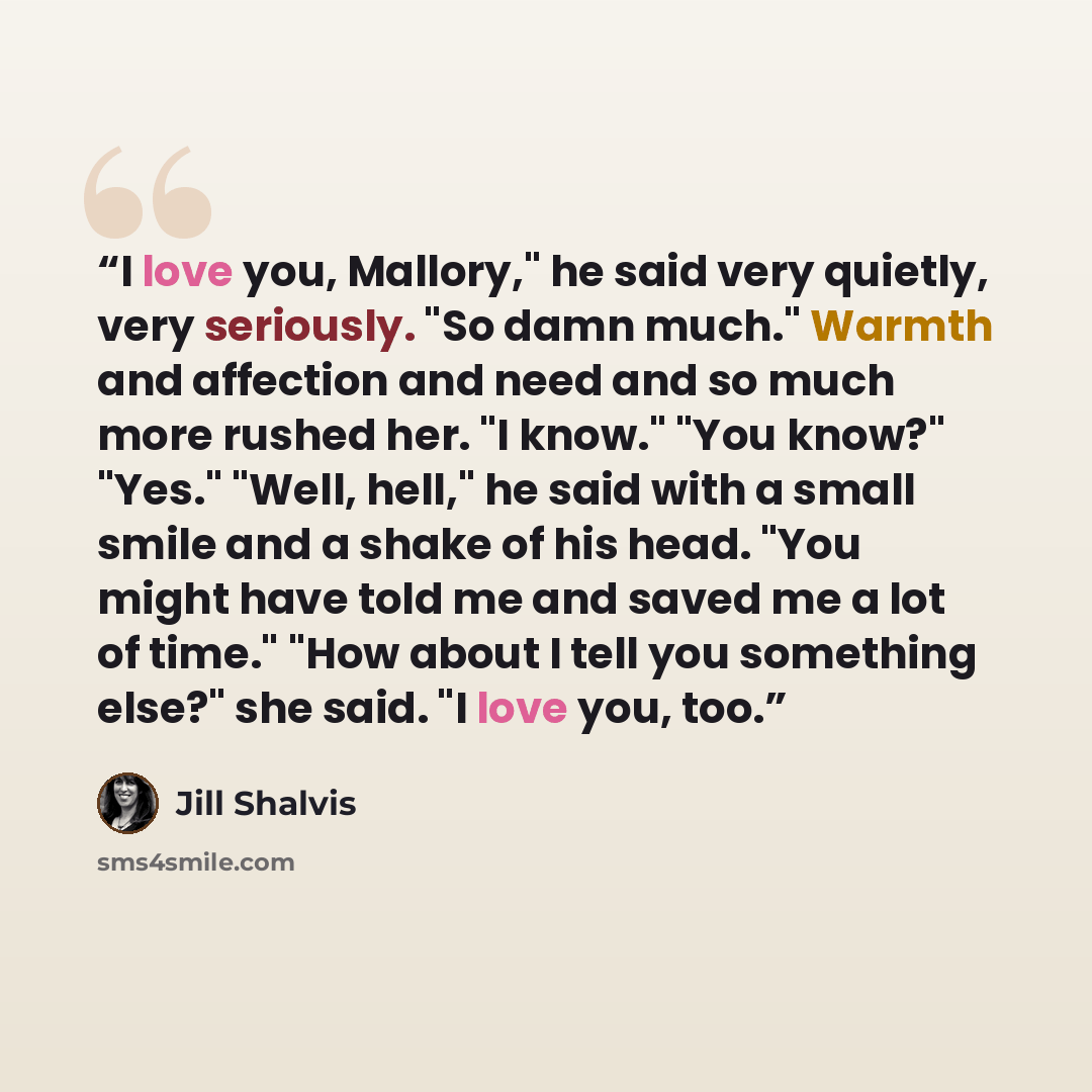 “I love you, Mallory," he said very quietly, very seriously. "So damn much." Warmth and affection and need and so much more rushed her. "I know." "You know?" "Yes." "Well, hell," he said with a small smile and a shake of his head. "You might have told me and saved me a lot of time." "How about I…” quote by Jill Shalvis