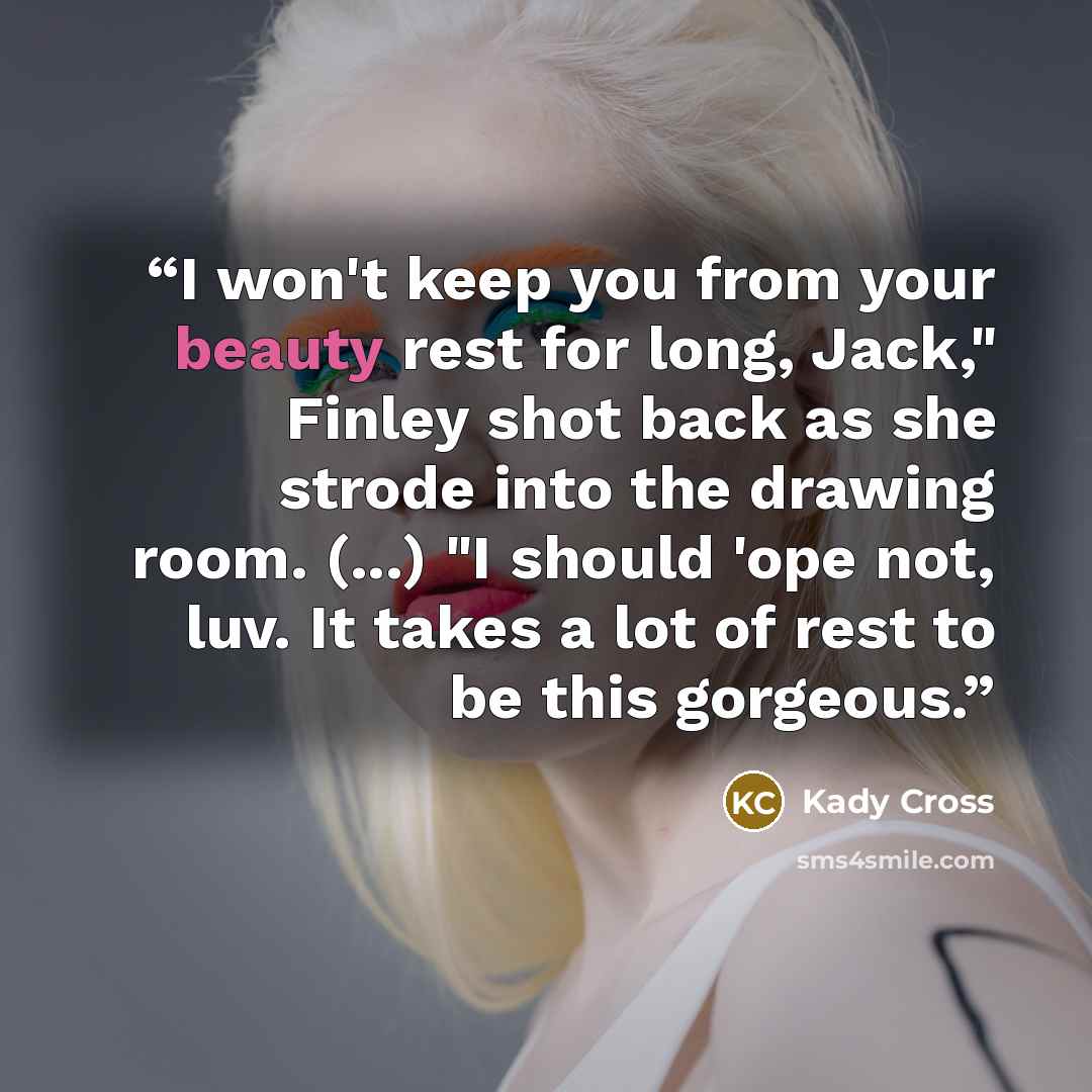 “I won't keep you from your beauty rest for long, Jack," Finley shot back as she strode into the drawing room. (...) "I should 'ope not, luv. It takes a lot of rest to be this gorgeous.” quote by Kady Cross