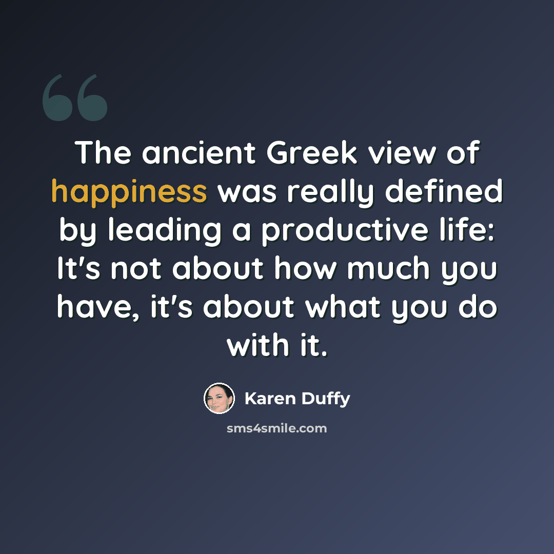 “The ancient Greek view of happiness was really defined by leading a productive life: It's not about how much you have, it's about what you do with it.” quote by Karen Duffy