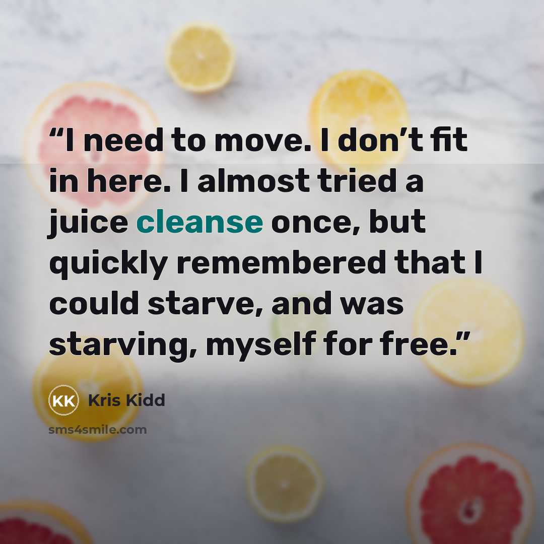 “I need to move. I don’t fit in here. I almost tried a juice cleanse once, but quickly remembered that I could starve, and was starving, myself for free.” quote by Kris Kidd