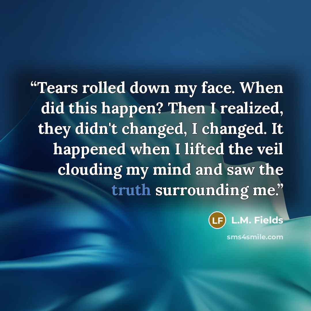 “Tears rolled down my face. When did this happen? Then I realized, they didn't changed, I changed. It happened when I lifted the veil clouding my mind and saw the truth surrounding me.” quote by L.M. Fields