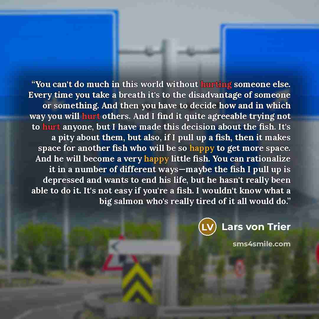 “You can't do much in this world without hurting someone else. Every time you take a breath it's to the disadvantage of someone or something. And then you have to decide how and in which way you will hurt others. And I find it quite agreeable trying not to hurt anyone, but I have made this decision…” quote by Lars Von Trier
