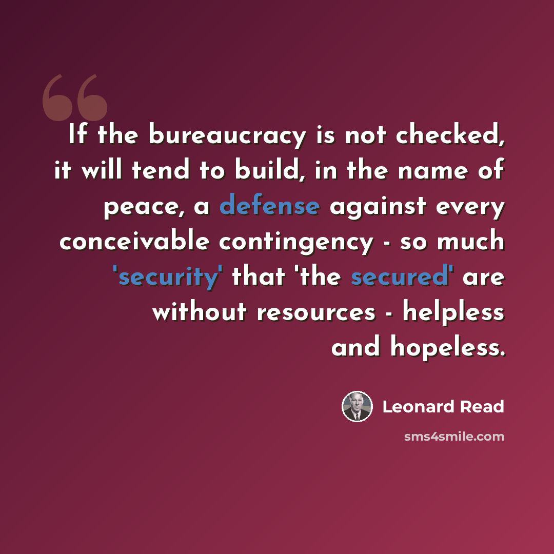 “If the bureaucracy is not checked, it will tend to build, in the name of peace, a defense against every conceivable contingency - so much 'security' that 'the secured' are without resources - helpless and hopeless.” quote by Leonard Read