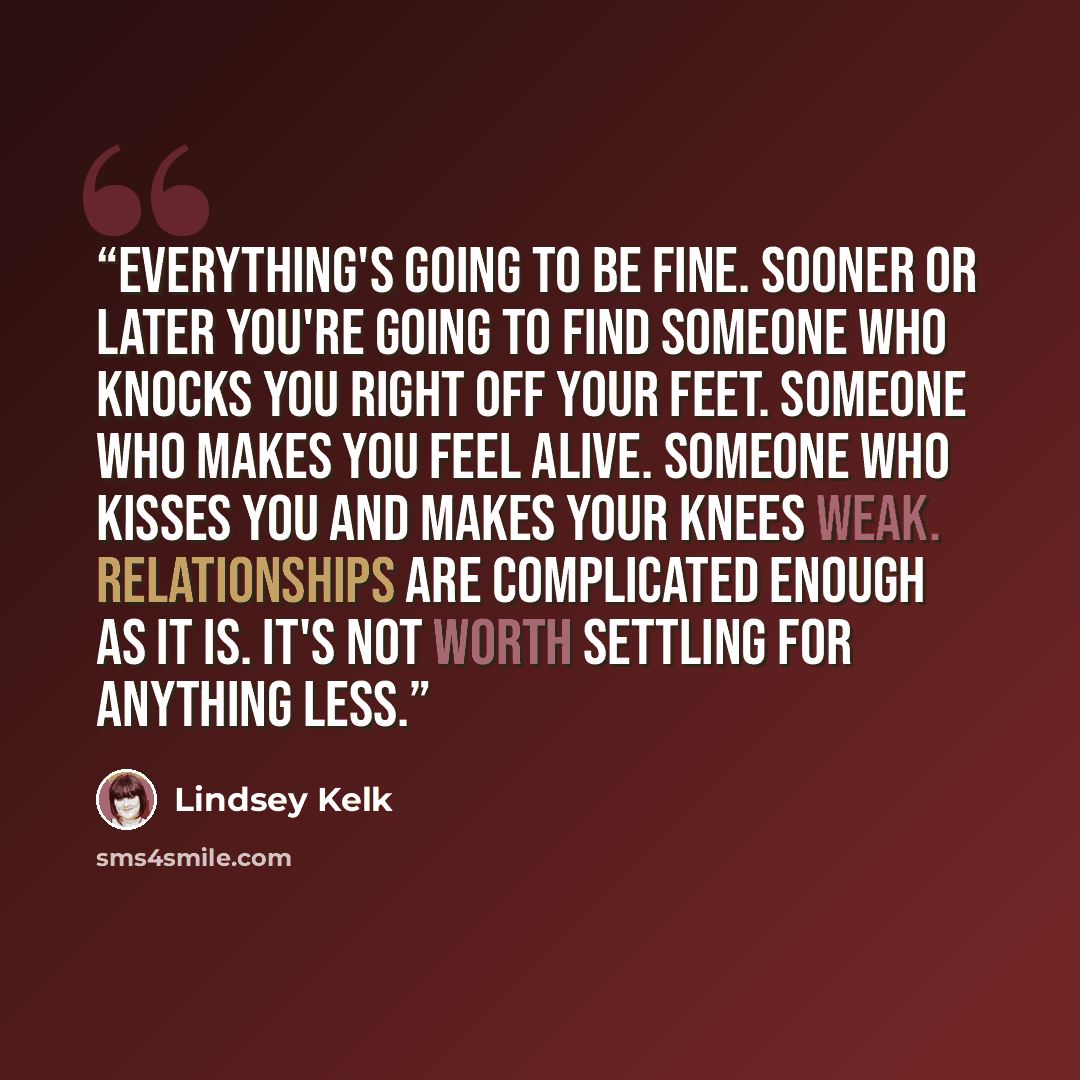 “Everything's going to be fine. Sooner or later you're going to find someone who knocks you right off your feet. Someone who makes you feel alive. Someone who kisses you and makes your knees weak. Relationships are complicated enough as it is. It's not worth settling for anything less.” quote by Lindsey Kelk