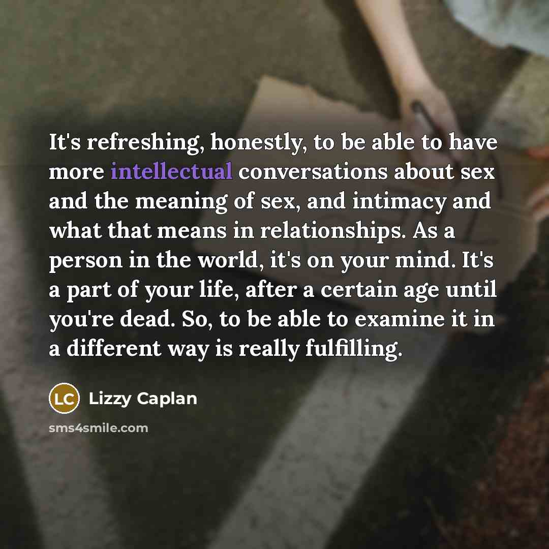 “It's refreshing, honestly, to be able to have more intellectual conversations about sex and the meaning of sex, and intimacy and what that means in relationships. As a person in the world, it's on your mind. It's a part of your life, after a certain age until you're dead. So, to be able to examine…” quote by Lizzy Caplan