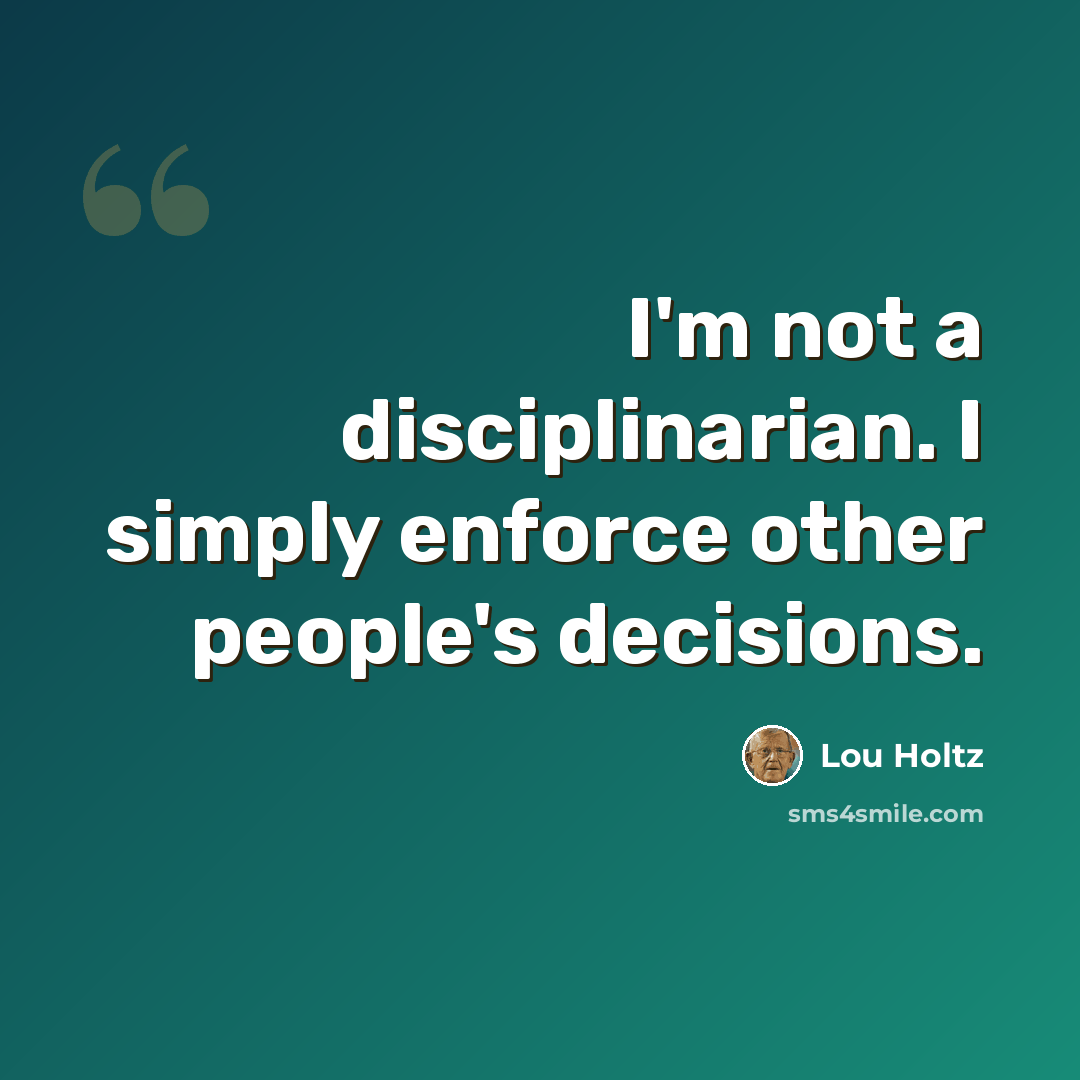 “I'm not a disciplinarian. I simply enforce other people's decisions.” quote by Lou Holtz