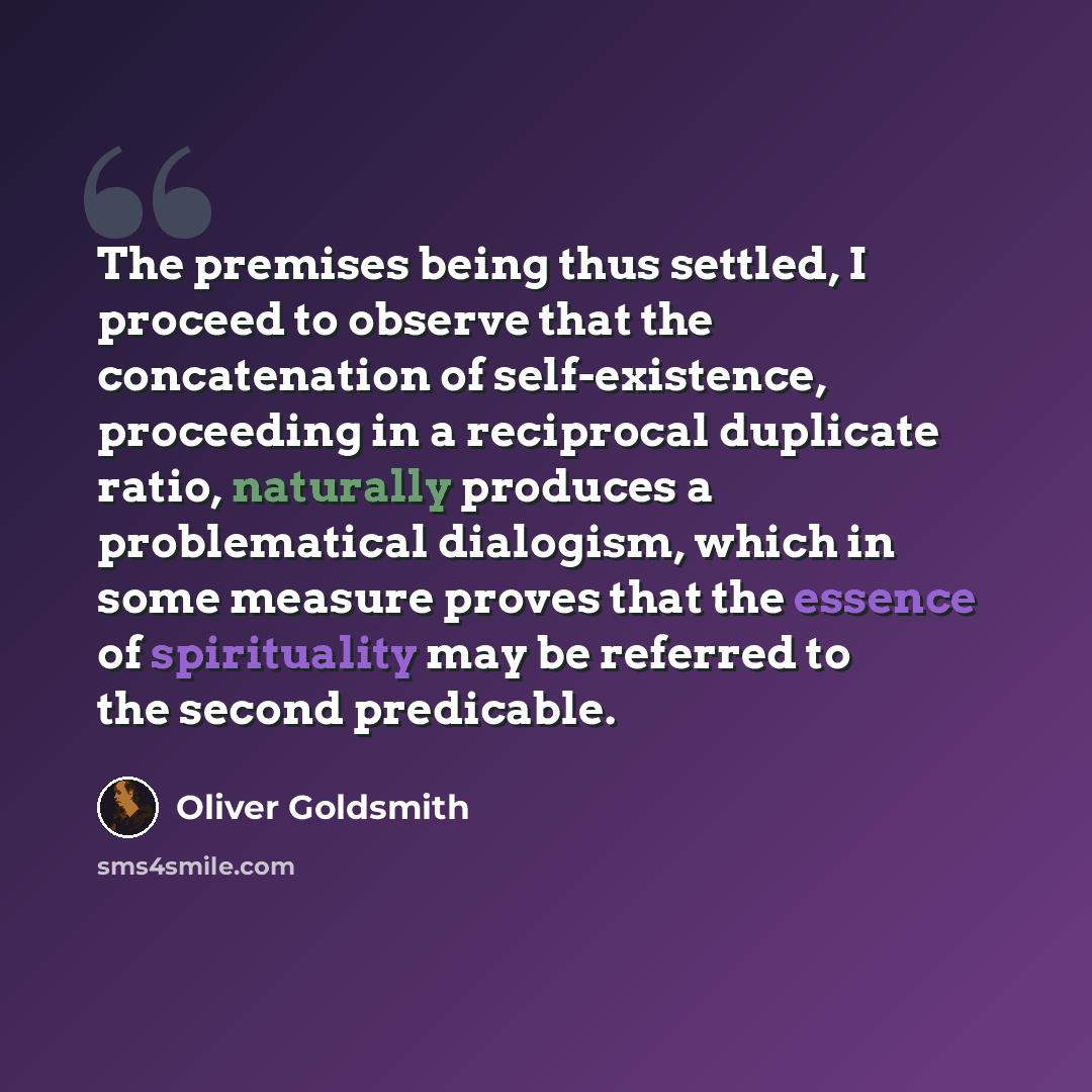 “The premises being thus settled, I proceed to observe that the concatenation of self-existence, proceeding in a reciprocal duplicate ratio, naturally produces a problematical dialogism, which in some measure proves that the essence of spirituality may be referred to the second predicable.” quote by Oliver Goldsmith