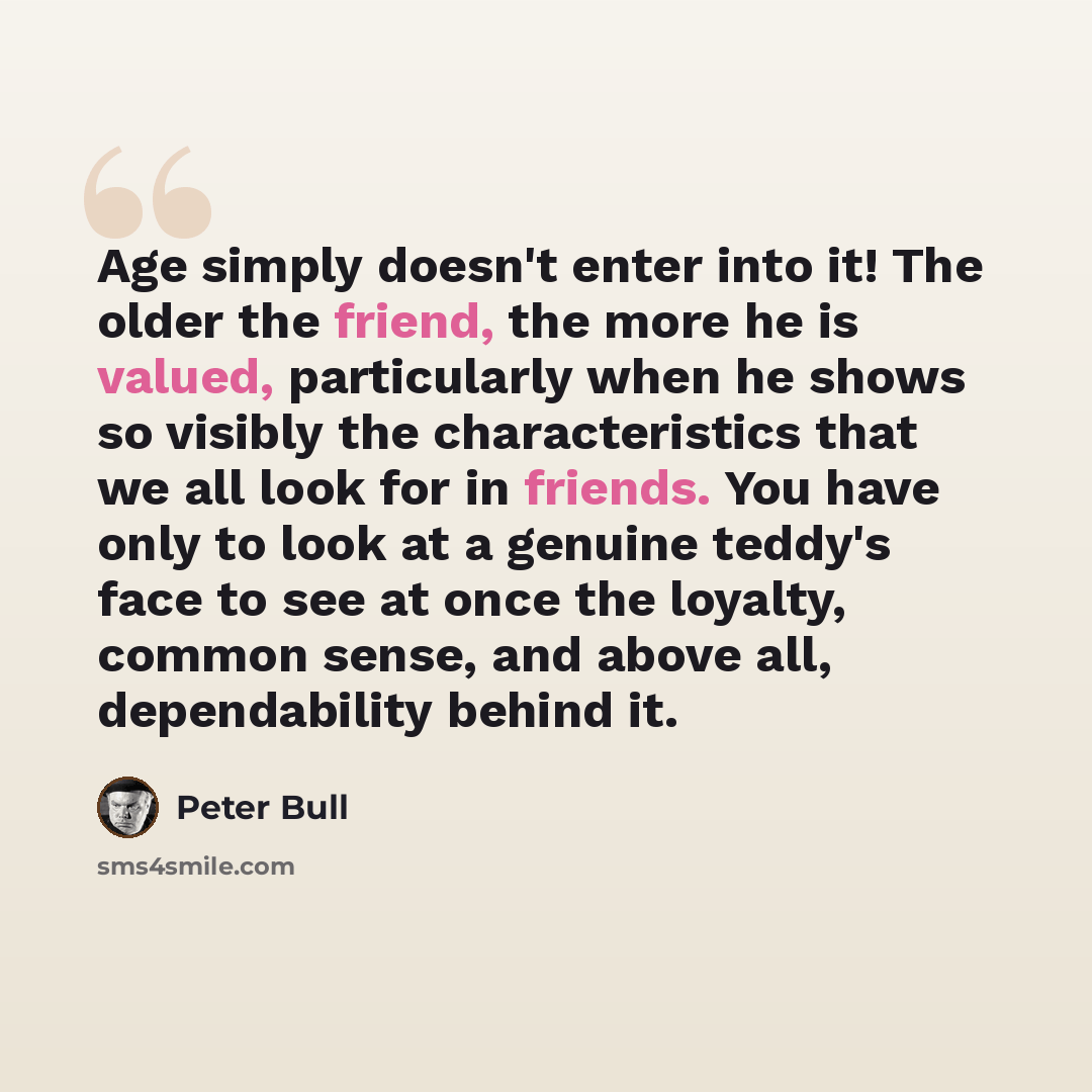 “Age simply doesn't enter into it! The older the friend, the more he is valued, particularly when he shows so visibly the characteristics that we all look for in friends. You have only to look at a genuine teddy's face to see at once the loyalty, common sense, and above all, dependability behind it.” quote by Peter Bull
