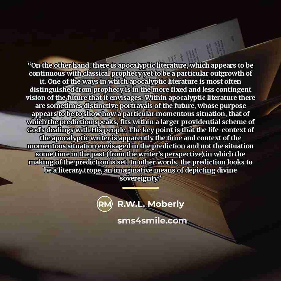 “On the other hand, there is apocalyptic literature, which appears to be continuous with classical prophecy yet to be a particular outgrowth of it. One of the ways in which apocalyptic literature is most often distinguished from prophecy is in the more fixed and less contingent vision of the future…” quote by R.W.L. Moberly