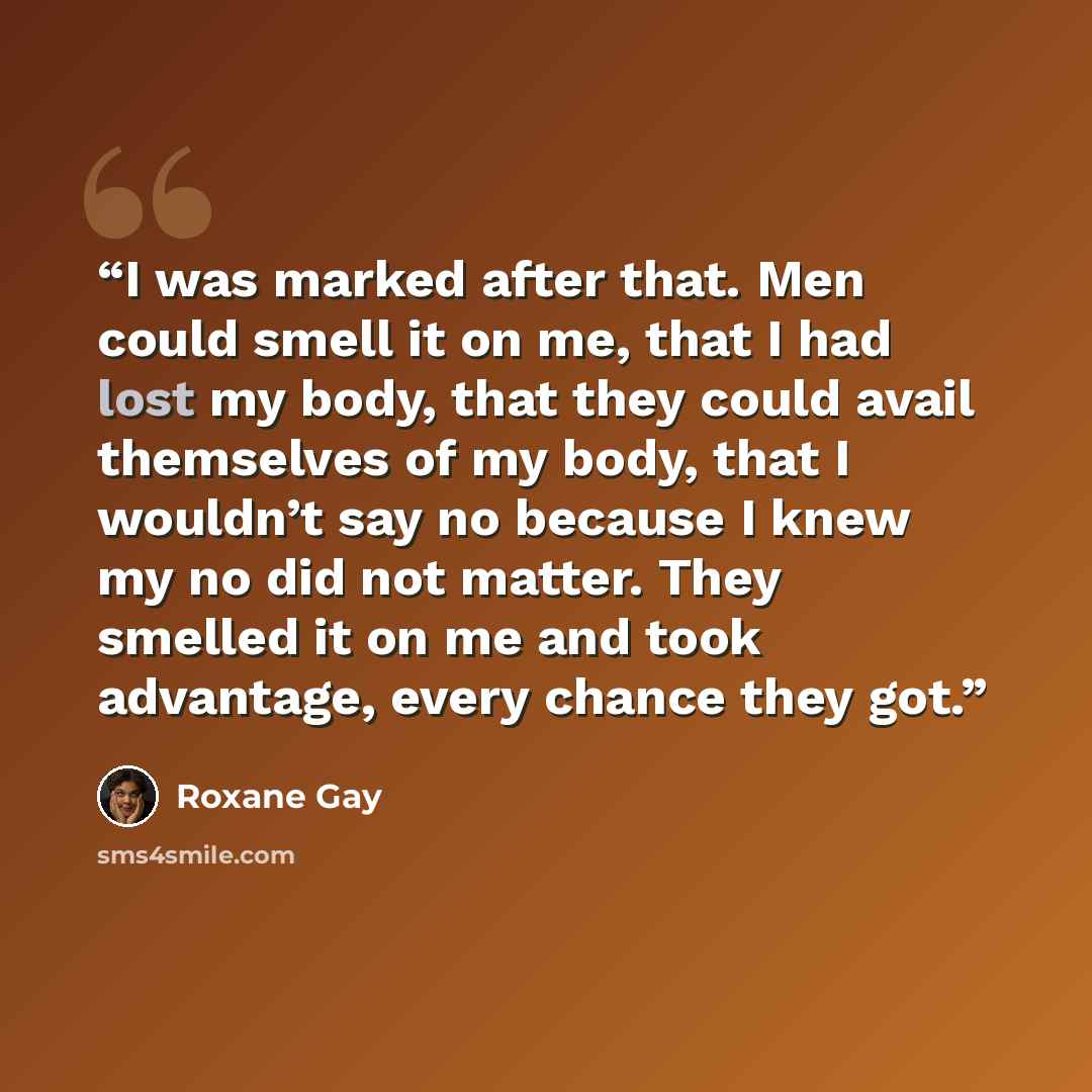 “I was marked after that. Men could smell it on me, that I had lost my body, that they could avail themselves of my body, that I wouldn’t say no because I knew my no did not matter. They smelled it on me and took advantage, every chance they got.” quote by Roxane Gay