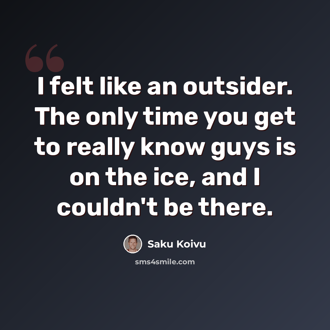 “I felt like an outsider. The only time you get to really know guys is on the ice, and I couldn't be there.” quote by Saku Koivu